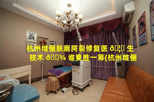 杭州维俪肤唇腭裂修复医 🦄 生技术 🌾 谁更胜一筹(杭州维俪肤医疗整形美容)